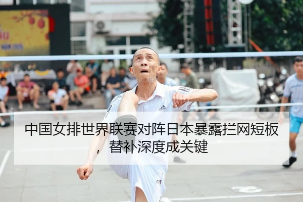 中国女排世界联赛对阵日本暴露拦网短板，替补深度成关键
