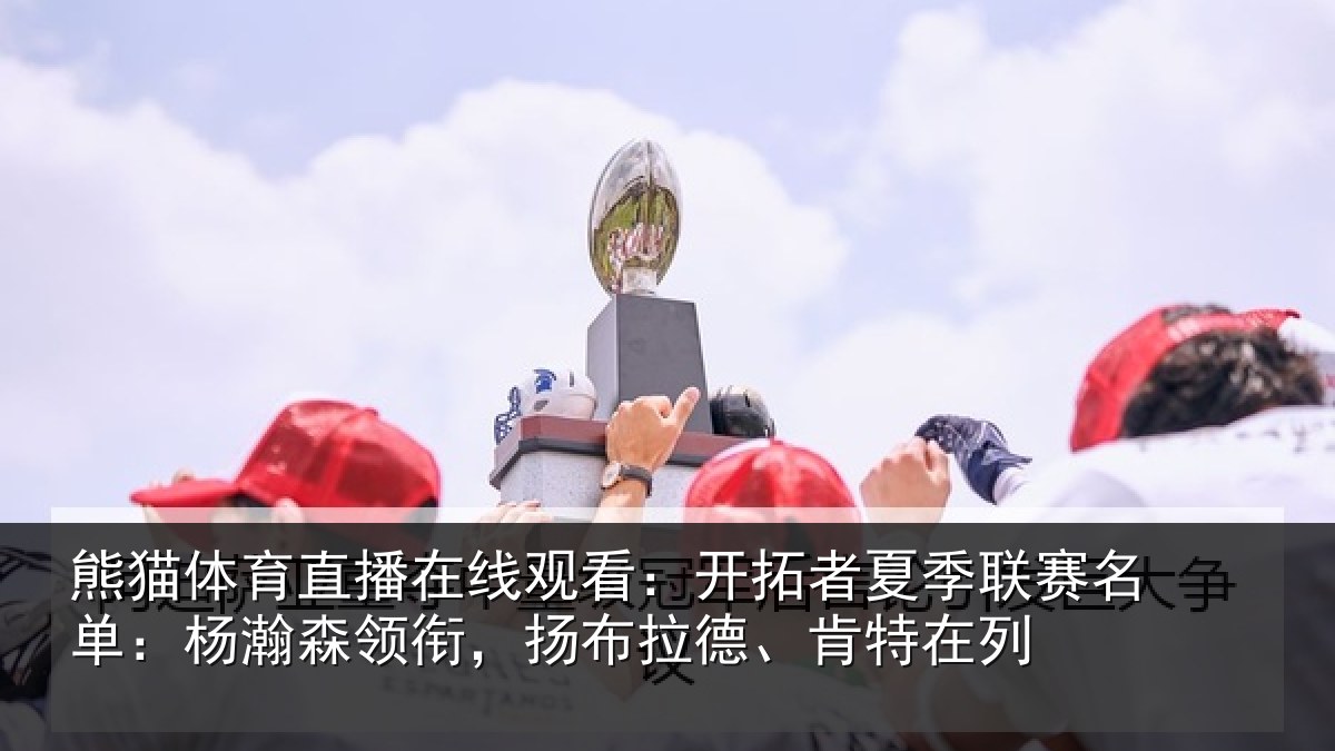 熊猫体育直播在线观看：开拓者夏季联赛名单：杨瀚森领衔，扬布拉德、肯特在列