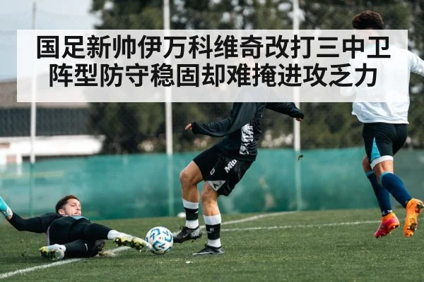 国足新帅伊万科维奇改打三中卫阵型防守稳固却难掩进攻乏力