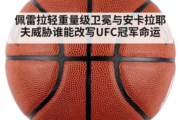 佩雷拉轻重量级卫冕与安卡拉耶夫威胁谁能改写UFC冠军命运